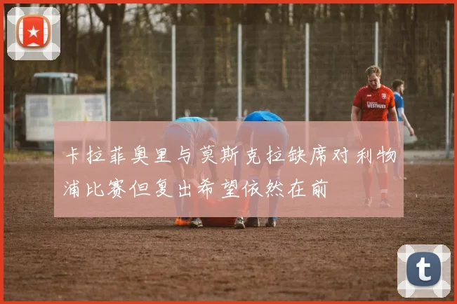 卡拉菲奥里与莫斯克拉缺席对利物浦比赛但复出希望依然在前