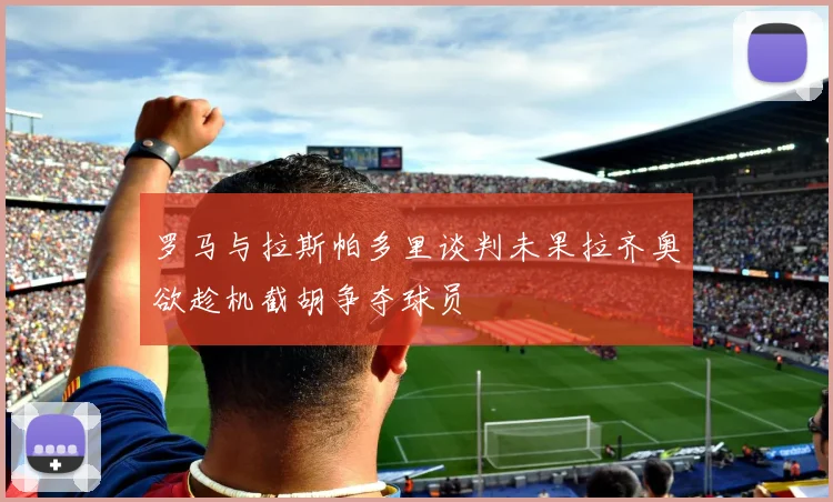 罗马与拉斯帕多里谈判未果拉齐奥欲趁机截胡争夺球员