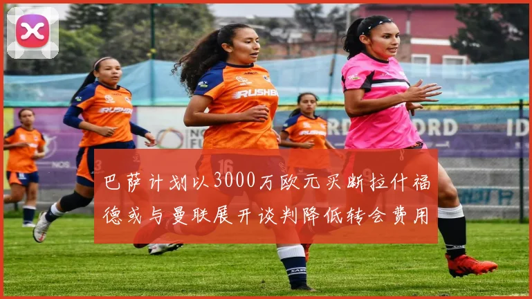 巴萨计划以3000万欧元买断拉什福德或与曼联展开谈判降低转会费用