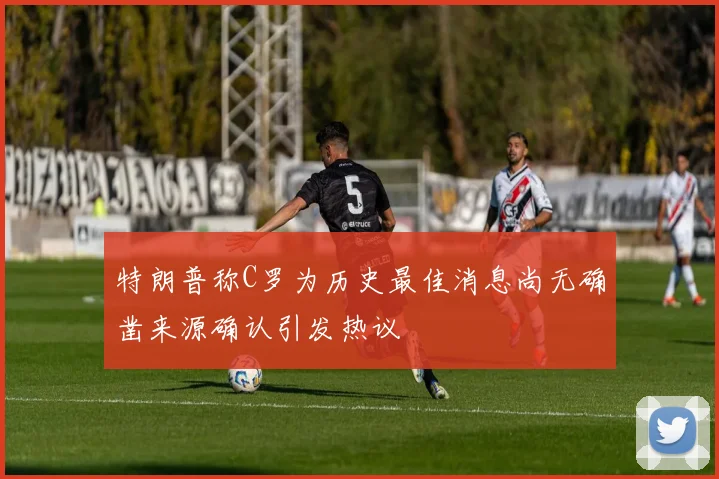 特朗普称C罗为历史最佳消息尚无确凿来源确认引发热议