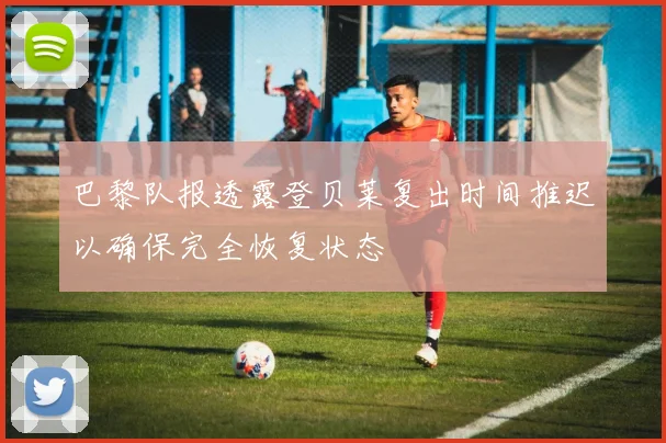 巴黎队报透露登贝莱复出时间推迟以确保完全恢复状态
