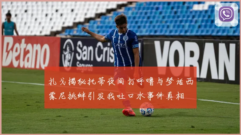 扎戈揭秘托蒂夜间打呼噜与梦话西蒙尼挑衅引发我吐口水事件真相