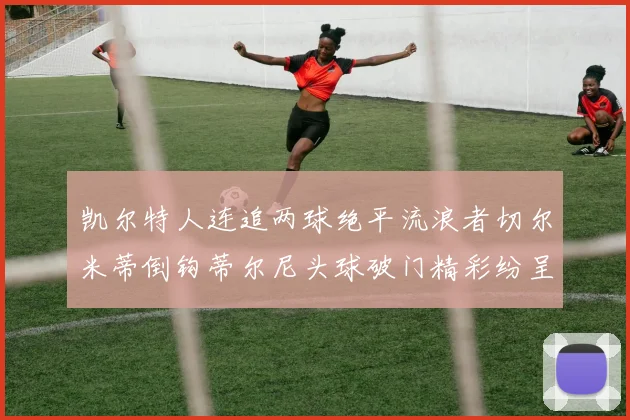 凯尔特人连追两球绝平流浪者切尔米蒂倒钩蒂尔尼头球破门精彩纷呈