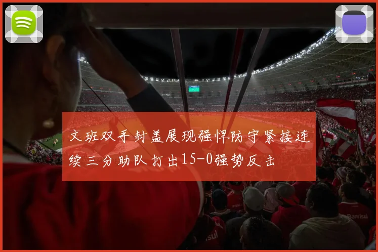 文班双手封盖展现强悍防守紧接连续三分助队打出15-0强势反击