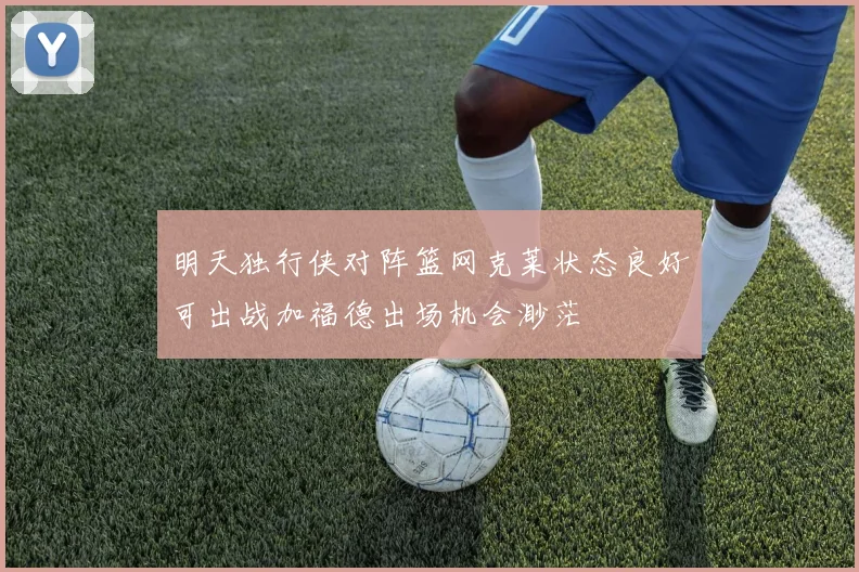 明天独行侠对阵篮网克莱状态良好可出战加福德出场机会渺茫
