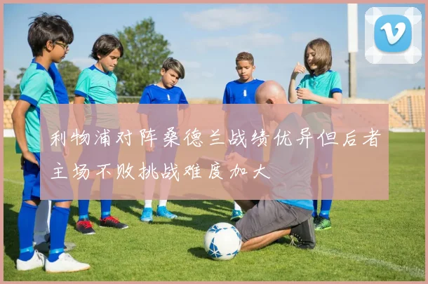 利物浦对阵桑德兰战绩优异但后者主场不败挑战难度加大