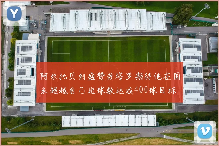 阿尔托贝利盛赞劳塔罗期待他在国米超越自己进球数达成400球目标