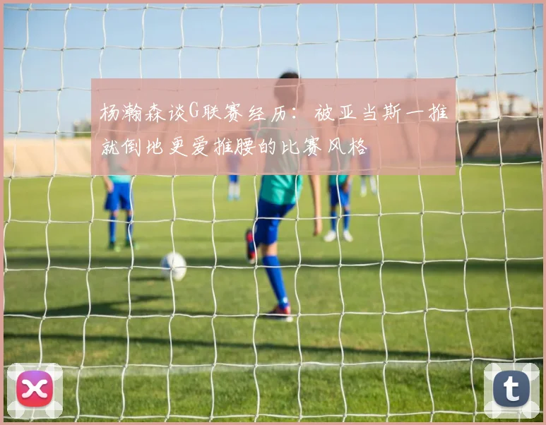 杨瀚森谈G联赛经历：被亚当斯一推就倒地更爱推腰的比赛风格