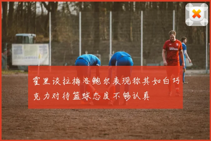 霍里谈拉梅洛鲍尔表现称其如白巧克力对待篮球态度不够认真