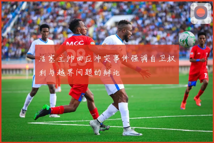活塞主帅回应冲突事件强调自卫权利与越界问题的辩论