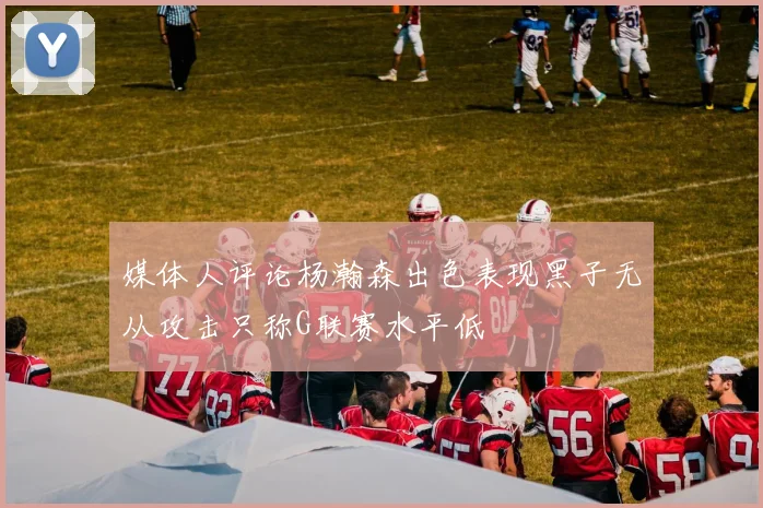 媒体人评论杨瀚森出色表现黑子无从攻击只称G联赛水平低