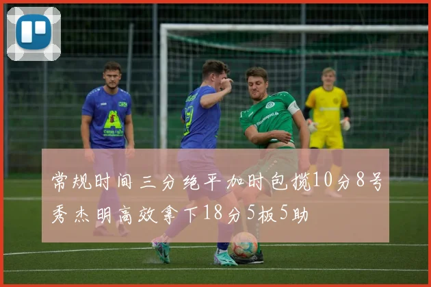 常规时间三分绝平加时包揽10分8号秀杰明高效拿下18分5板5助