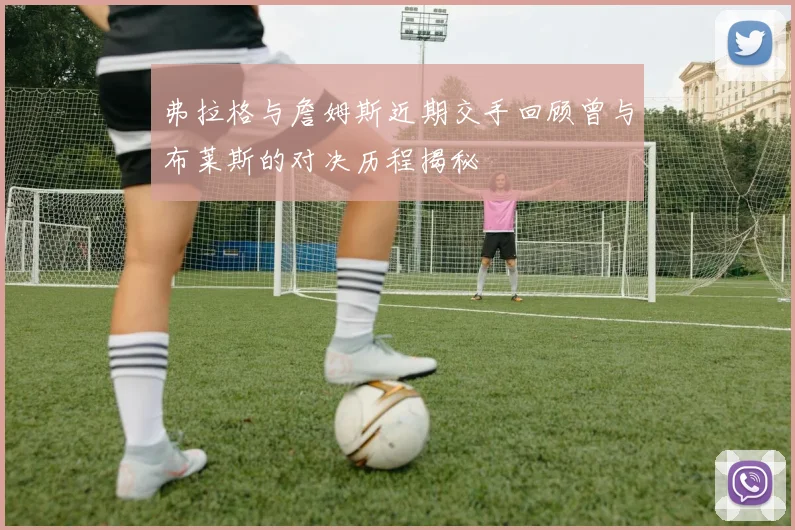 弗拉格与詹姆斯近期交手回顾曾与布莱斯的对决历程揭秘