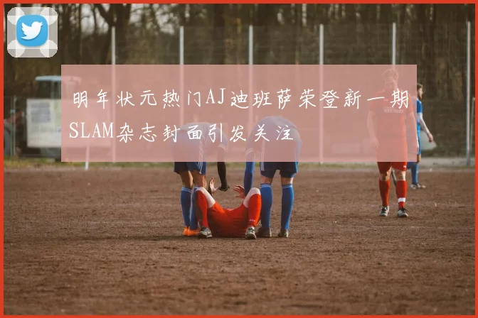 明年状元热门AJ迪班萨荣登新一期SLAM杂志封面引发关注