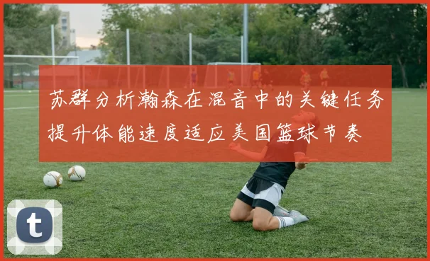 苏群分析瀚森在混音中的关键任务提升体能速度适应美国篮球节奏