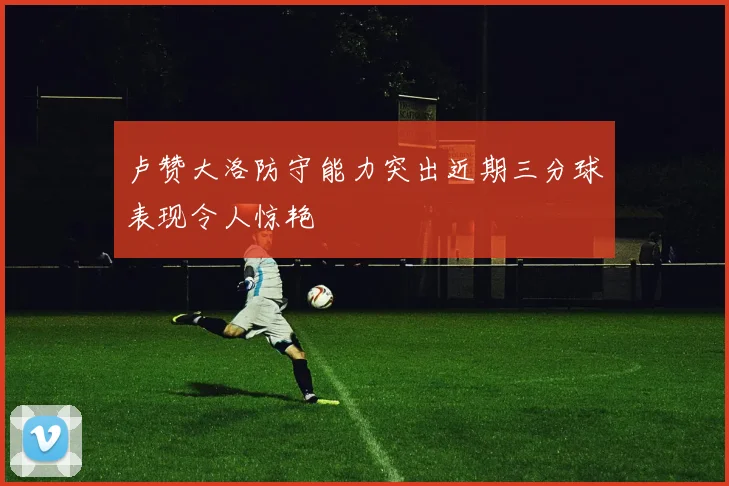 卢赞大洛防守能力突出近期三分球表现令人惊艳